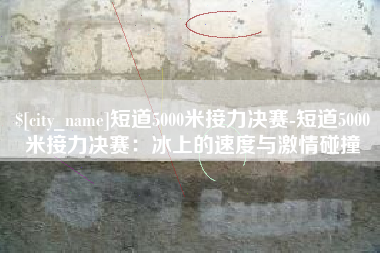文昌短道5000米接力决赛-短道5000米接力决赛：冰上的速度与激情碰撞