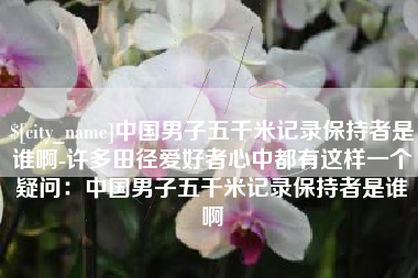 文昌中国男子五千米记录保持者是谁啊-许多田径爱好者心中都有这样一个疑问：中国男子五千米记录保持者是谁啊